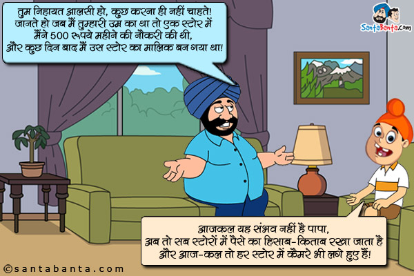 संता (पप्पू को डांटते हुए): तुम निहायत आलसी हो, कुछ करना ही नहीं चाहते। जानते हो जब मैं तुम्हारी उम्र का था तो एक स्टोर में मैंने 500 रूपये महीने की नौकरी की थी, और कुछ दिन बाद मैं उस स्टोर का मालिक बन गया था।<br/>

पप्पू: आजकल यह संभव नहीं पापा, अब तो सब स्टोरों में पैसे का हिसाब - किताब रखा जाता है और आज-कल तो हर स्टोर में कैमरे भी लगे हुए हैं।