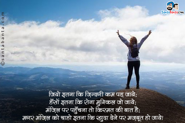 जियो इतना कि ज़िंदगी कम पड़ जाये;<br/>
हँसों इतना कि रोना मुश्किल हो जाये;<br/>
मंज़िल पर पहुँचना तो किस्मत की बात है;<br/>
मगर मंज़िल को चाहो इतना कि खुदा देने पर मज़बूर हो जाये।