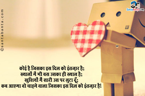 कोई है जिसका इस दिल को इंतज़ार है;<br/>
ख्यालों में भी बस उसका ही ख्याल है;<br/>
खुशियां मैं सारी उस पर लुटा दूँ;<br/>
कब आएगा वो चाहने वाला जिसका इस दिल को इंतज़ार है।