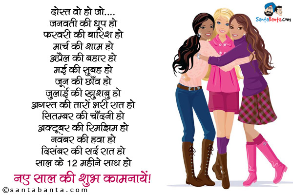 दोस्त वो हो जो...<br/>
जनवरी की धूप हो<br/>
फ़रवरी की बारिश हो<br/>
मार्च की शाम हो<br/>
अप्रैल की बहार हो<br/>
मई की सुबह हो<br/>
जून की छाँव हो<br/>
जुलाई की खुशबु हो<br/>
अगस्त की तारों भरी रात हो<br/>
सितंबर की चाँदनी हो<br/>
अक्टूबर की रिमझिम हो<br/>
नवंबर की हवा हो<br/>
दिसंबर की सर्द रात हो<br/>
साल के 12 महीने साथ हो<br/>
नए साल की शुभ कामनायें!