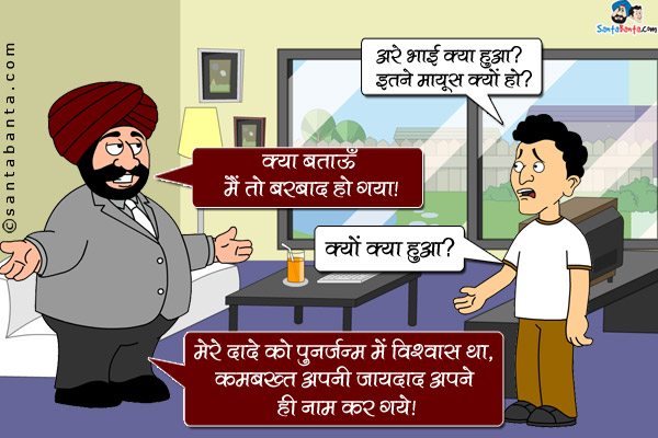 बंता: अरे भाई क्या हुआ? इतने मायूस क्यों हो?<br/>
संता: क्या बताऊँ मैं तो बरबाद हो गया।<br/>
बंता: क्यों क्या हुआ?<br/>
संता: मेरे दादे को पुनर्जन्म में विश्वास था, कमबख्त अपनी जायदाद अपने ही नाम कर गये।