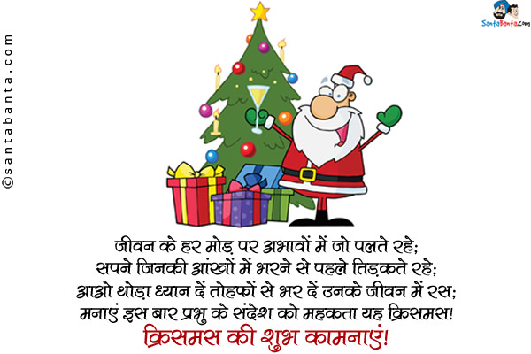 जीवन के हर मोड़ पर अभावों में जो पलते रहे;<br/>
सपने जिनकी आंखों में भरने से पहले तिड़कते रहे;<br/>
आओ थोड़ा ध्यान दें तोहफों से भर दें उनके जीवन में रस;<br/>
मनाएं इस बार प्रभु के संदेश को महकाता यह क्रिसमस। <br/>
क्रिसमस की शुभ कामनाएं!