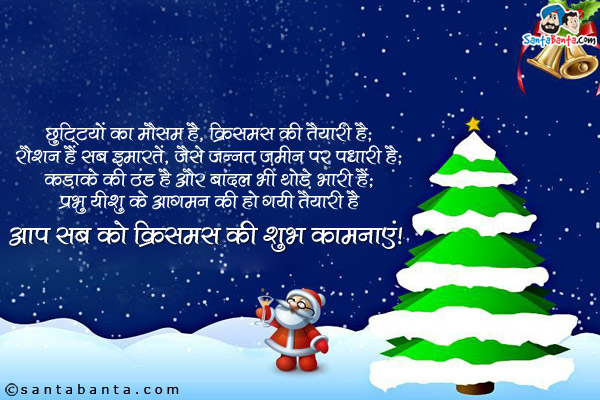छुटि्टयों का मौसम है, क्रिसमस की तैयारी है;<br/>
रौशन हैं सब इमारतें, जैसे जन्नत ज़मीन पर पधारी है;<br/>
कड़ाके की ठंड है और बादल भी थोड़े भारी हैं;<br/>
प्रभु यीशु के आगमन की हो गयी तैयारी है;<br/>
आप सब को क्रिसमस की शुभ कामनाएं!