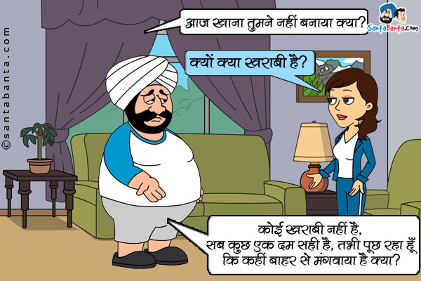 संता: आज खाना तुमने नहीं बनाया क्या?<br/>
जीतो: क्यों क्या खराबी है?<br/>
संता: कोई खराबी नहीं है, सब कुछ एक दम सही है, तभी पूछ रहा हूँ कि कहीं बाहर से मंगवाया है क्या?