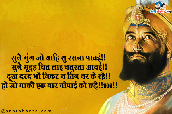 सुनै गुंग जो याहि सु रसना पावई ॥ सुनै मूड़्ह चित लाइ चतुरता आवई ॥<br/>
दूख दरद भौ निकट न तिन नर के रहै ॥ हो जो याकी एक बार चौपई को कहै ॥४०४॥<br/><br/>

शब्दार्थ:<br/>
यहाँ गुरु जी कह रहे हैं कि अगर<br/>
मूक प्राणी जो बाणी को सुनेगा बोलने लग जायेगा, मूर्ख भी बुद्धिमान हो जायेगा।<br/>
एक बार जो चौपाई को पढ़ेगा, उसके निकट कभी दुःख दर्द नहीं रहेगा।<br/>
आप सब को गुरु गोबिंद सिंह के प्रकाश उत्स्व की हार्दिक बधाई!