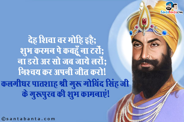 देह शिवा वर मोहि इहै;<br/>
शुभ करमन पे कबहूँ ना टरों;<br/>
ना डरो अर सो जब जाये लरों;
निश्चय कर अपनी जीत करो।<br/>
कलगीधर पातशाह श्री गुरु गोबिंद सिंह जी के गुरपुरब की शुभ कामनाएं!