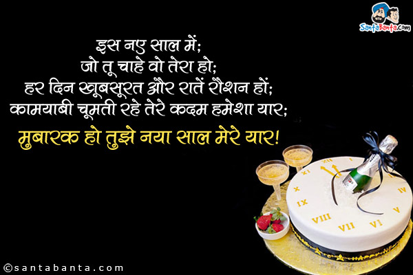 इस नए साल में,<br/>
जो तू चाहे वो तेरा हो;<br/>
हर दिन खूबसूरत और रातें रौशन हों;<br/>
कामयाबी चूमती रहे तेरे कदम हमेशा यार;<br/>
मुबारक हो तुझे नया साल मेरे यार!