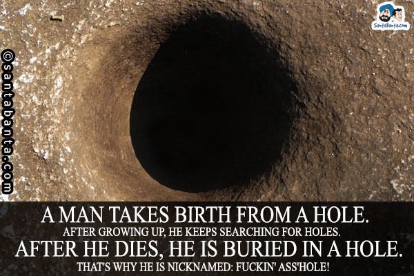 A man takes birth from a hole.<br />
After growing up, he keeps searching for holes.<br />
After he dies, he is buried in a hole.<br />
That's why he is nicknamed: Fuckin' ass'hole!