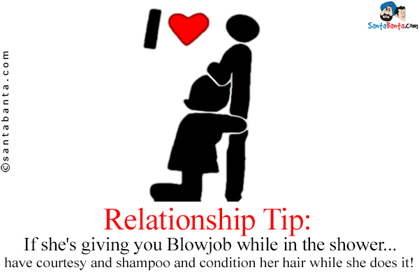 Relationship Tip:<br />
If she's giving you Blowjob while in the shower...<br />
.<br />
.<br />
.<br />
.<br />
.<br />
.<br />
.<br />
.<br />
have courtesy and shampoo and condition her hair while she does it!