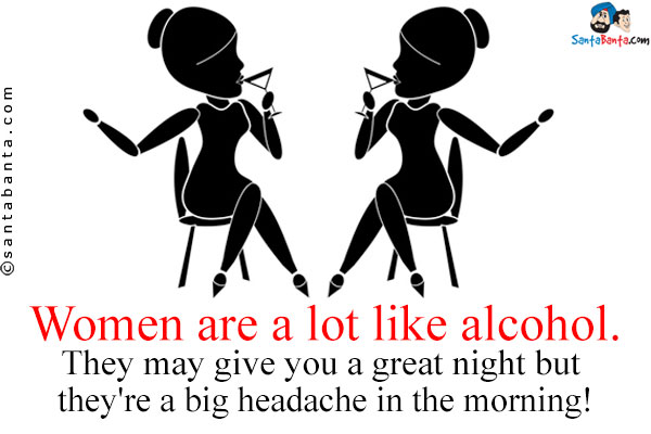 Women are a lot like alcohol. They may give you a great night but they're a big headache in the morning!