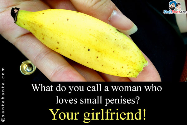 What do you call a woman who loves small penises?<br/>
.<br/>
.<br/>
.<br/>
.<br/>
.<br/>
.<br/>
Your girlfriend!