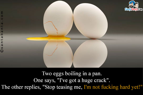Two eggs boiling in a pan.<br />
One says, `I've got a huge crack`.<br />
The other replies, `Stop teasing me, I'm not fucking hard yet!`