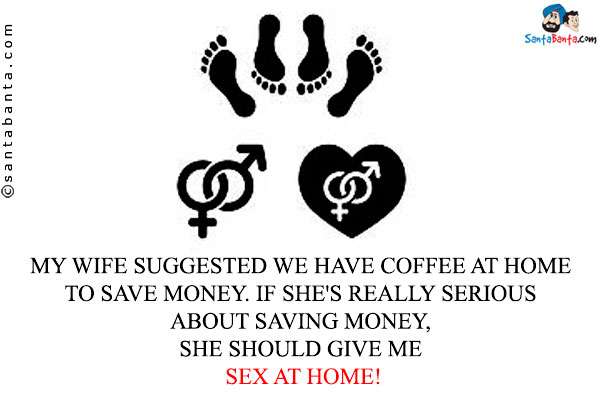 My wife suggested we have coffee at home to save money. If she's really serious about saving money, she should give me sex at home!