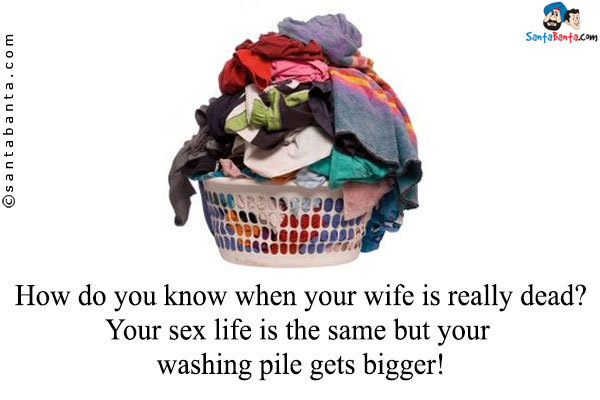 How do you know when your wife is really dead?<br/>
Your sex life is the same but your washing pile gets bigger!