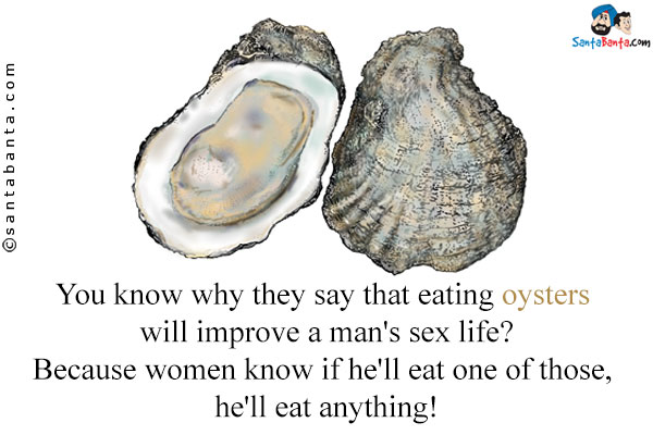 You know why they say that eating oysters will improve a man's sex life?<br/>
Because women know if he'll eat one of those, he'll eat anything!