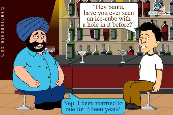 Santa and Banta were in a pub sitting at the bar, staring into their drinks.<br />
Banta gets a curious look on his face and asks, `Hey Santa, have you ever seen an ice-cube with a hole in it before?`<br /> Santa: Yep. I been married to one for fifteen years! 