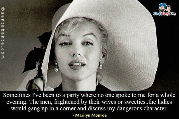 Sometimes I've been to a party where no one spoke to me for a whole evening. The men, frightened by their wives or sweeties... the ladies would gang up in a corner and discuss my dangerous character.