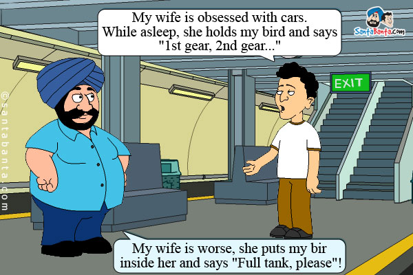 Banta: My wife is obsessed with cars. While asleep, she holds my bird and says `1st gear, 2nd gear...`<br />
Santa: My wife is worse, she puts my bird inside her and says `Full tank, please`!