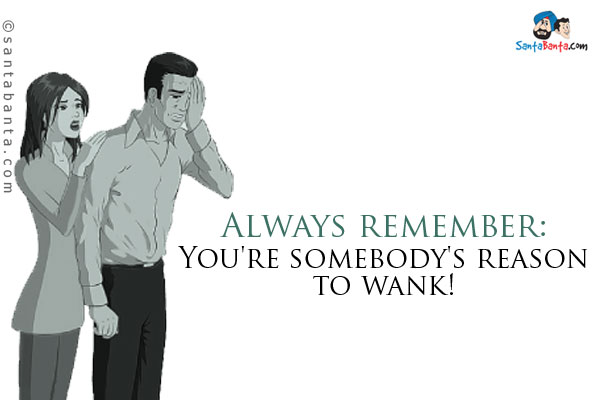 Always remember:<br />
You're somebody's reason to wank!