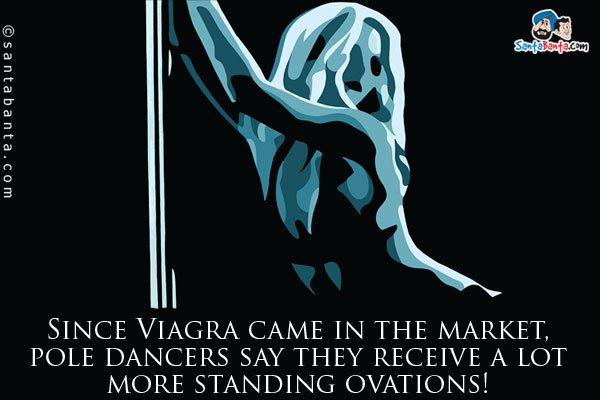 Since Viagra came in the market, pole dancers say they receive a lot more standing ovations!