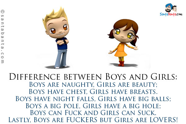 Difference between Boys and Girls:<br />
Boys are naughty, Girls are beauty;<br />
Boys have chest, Girls have breasts.<br />
Boys have night falls, Girls have big balls;<br />
Boys a big pole, Girls have a big hole;<br />
Boys can Fuck and Girls can Suck.<br />
Lastly, Boys are FUCKERS but Girls are LOVERS!