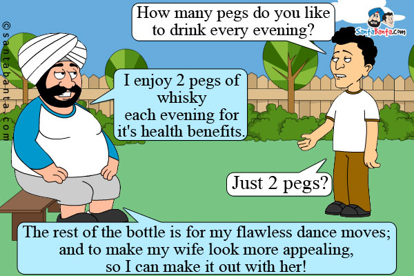 Banta: How many pegs do you like to drink every evening?<br />
Santa: I enjoy 2 pegs of whisky each evening for it's health benefits.<br />
Banta: Just 2 pegs?<br />
Santa: The rest of the bottle is for my flawless dance moves; and to make my wife look more appealing, so I can make it out with her!