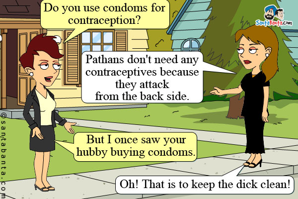 Lady: Do you use condoms for contraception?<br />
Salma: Pathans don't need any contraceptives because they attack from the back side.<br />
Lady: But I once saw your hubby buying condoms.<br />
Salma: Oh! That is to keep the dick clean!