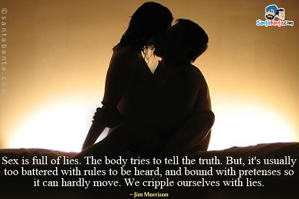 Sex is full of lies. The body tries to tell the truth. But, it's usually too battered with rules to be heard, and bound with pretenses so it can hardly move. We cripple ourselves with lies.
