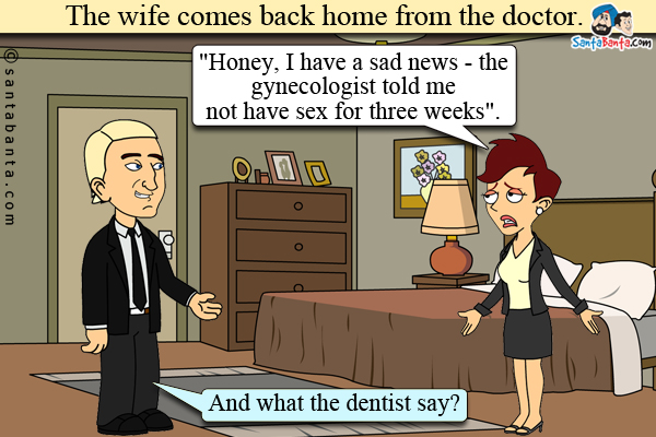 The wife comes back home from the doctor and says to her husband, `Honey, I have a sad news - the gynecologist told me not have sex for three weeks`.<br />
Husband: And what the dentist say?