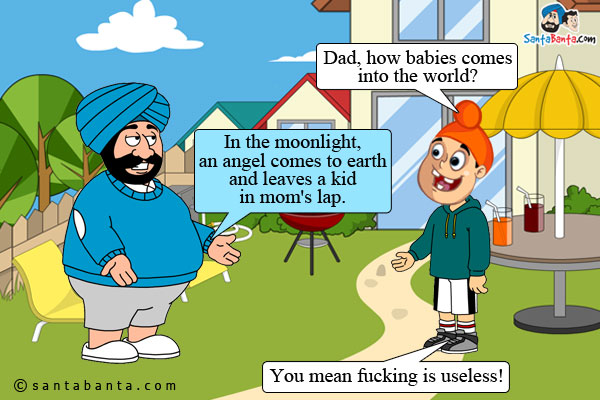 Pappu: Dad, how babies comes into the world?<br />
Santa: In the moonlight, an angel comes to earth and leaves a kid in mom's lap.<br />
Pappu: You mean fucking is useless!