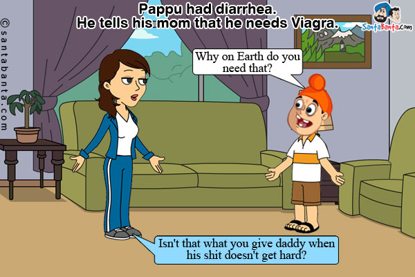 Pappu had diarrhea. He tells his mom that he needs Viagra.<br />
Jeeto: Why on Earth do you need that?<br />
Pappu: Isn't that what you give daddy when his shit doesn't get hard?