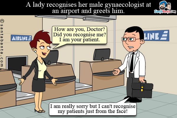 A lady recognises her male gynaecologist at an airport and greets him - How are you, Doctor? Did you recognise me? I am your patient.<br />
Doctor: I am really sorry but I can't recognise my patients just from the face!