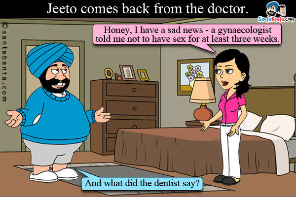 Jeeto comes back from the doctor and tells her husband: Honey, I have a sad news - a gynaecologist told me not to have sex for at least three weeks.<br />
Santa: And what did the dentist say?