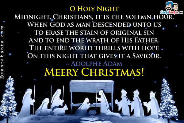 O Holy Night<br/>

Midnight, Christians, it is the solemn hour,<br/>
When God as man descended unto us<br/>
To erase the stain of original sin<br/>
And to end the wrath of His Father.<br/>
The entire world thrills with hope<br/>
On this night that gives it a Saviour.<br/>

~ Adolphe Adam<br/>
Meery Christmas!