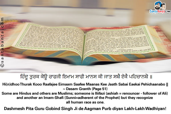 ਹਿੰਦੂ ਤੁਰਕ ਕੋਊ ਰਾਫਜੀ ਇਮਾਮ ਸਾਫੀ ਮਾਨਸ ਕੀ ਜਾਤ ਸਬੈ ਏਕੈ ਪਹਿਚਾਨਬੋ ॥<br/>
Hi(n)dhoo Thurak Kooo Raafajee Eimaam Saafee Maanas Kee Jaath Sabai Eaekai Pehichaanabo ||<br/>
~ Dasam Granth (Page 51)<br/><br/>
Some are Hindus and others are Muslims; someone is lliifazi (ashiah = renouncer - follower of Ali) and another an Imam-Shafi (Sunni=adherent of the Prophet) but ye recognize all human race as one.<br/>
Dashmesh Pita Guru Gobind Singh Ji de Aagman Purb diyan Lakh-Lakh Wadhiyan!