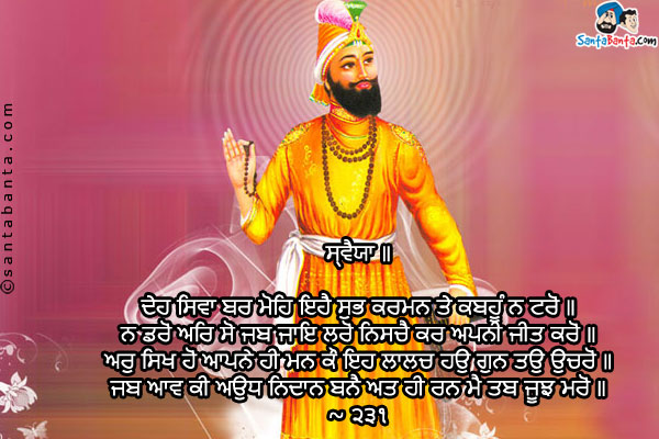 ਸ੍ਵੈਯਾ ॥<br/>

ਦੇਹ ਸਿਵਾ ਬਰ ਮੋਹਿ ਇਹੈ ਸੁਭ ਕਰਮਨ ਤੇ ਕਬਹੂੰ ਨ ਟਰੋਂ ॥<br/>
ਨ ਡਰੋਂ ਅਰਿ ਸੋ ਜਬ ਜਾਇ ਲਰੋਂ ਨਿਸਚੈ ਕਰ ਅਪਨੀ ਜੀਤ ਕਰੋਂ ॥<br/>
ਅਰੁ ਸਿਖ ਹੋਂ ਆਪਨੇ ਹੀ ਮਨ ਕੌ ਇਹ ਲਾਲਚ ਹਉ ਗੁਨ ਤਉ ਉਚਰੋਂ ॥<br/>
ਜਬ ਆਵ ਕੀ ਅਉਧ ਨਿਦਾਨ ਬਨੈ ਅਤ ਹੀ ਰਨ ਮੈ ਤਬ ਜੂਝ ਮਰੋਂ ॥<br/>
~ ੨੩੧<br/><br/>

SWAYYA<br/>
O God, grant me this that I may not hesitate from performing good actions.<br/>
I may not fear the enemy, when I go to fight and assuredly I may become victorious.<br/>
And I may give this instruction to my mind and have this tempotration that I may ever utter Thy Praises.<br/>
When the end of my life comes, then I may die fighting in the battlefield.<br/>
~ 231<br/>
May you be bestowed with Waheguru's blessings on the Gurpurab of Sh. Guru Gobind Singh Ji!