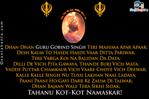 Dhan Dhan Guru Gobind Singh Teri Mahima Apar Apaar;<br />
Desh Kaum To Hasde Hasde Vaar Ditta Pariwar;<br />
Tere Varga Koi Na Balidan Da Data;<br />
Dilli De Vich Pita Gawaya, Thande Burj Vich Mata;<br />
Vadde Puttar Chamkaur Vich Vaare Chote Vich Deewar;<br />
Kalle Kalle Singh Nu Tussi Lakhan Naal Ladaya;<br />
Paani Paani Ho Gayi Darr Ke Zalim Di Talwar;<br />
Dhan Bajaan Wale Tera Sikhi Sidak;<br />
Tahanu Kot-Kot Namaskar!