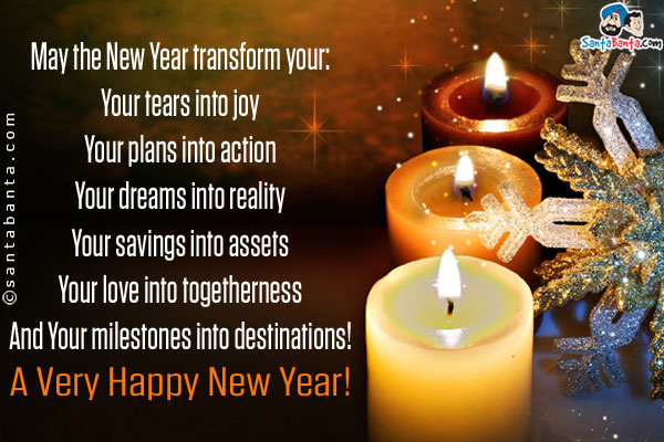 May the New Year transform your:<br/>
Your tears into joy<br/>
Your plans into action<br/>
Your dreams into reality<br/>
Your savings into assets<br/>
Your love into togetherness<br/>
And your milestones into destinations!<br/>
A very Happy New Year!