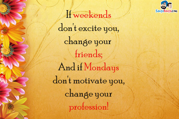 If weekends don't excite you, change your friends;<br/>
And if Mondays don't motivate you, change your profession!