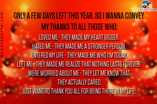 Only a few days left this year. So I wanna convey my thanks to all those who:<br/>
Loved me - they made my heart bigger.<br/>
Hated me - they made me a stronger person.<br/>
Entered my life - they made me who I'm today.<br/>
Left me - they made me realize that nothing lasts forever.<br/>
Were worried about me - they let me know that they actually cared.<br/>

Just want to Thank You all for being there in my life!