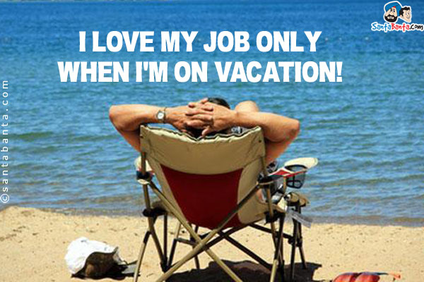 I love my job only when I'm on vacation!