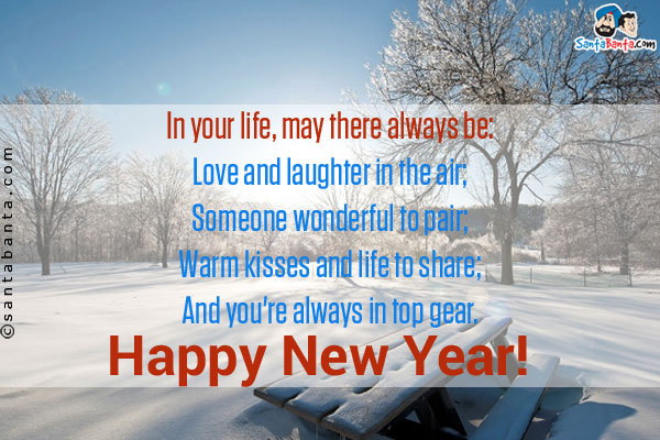 In your life, may there always be:<br/>
Love and laughter in the air;<br/>
Someone wonderful to pair;<br/>
Warm kisses and life to share;<br/>
And you're always in top gear.<br/>
Happy New Year!