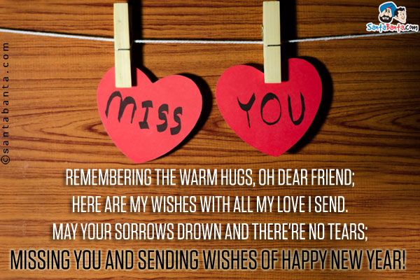 Remembering the warm hugs, Oh dear friend;<br/>
Here are my wishes with all my love I send.<br/>
May your sorrows drown and there're no tears;<br/>
Missing you and sending wishes of Happy New Year!