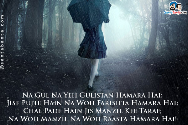 Na Gul Na Yeh Gulistan Hamara Hai;<br/>
Jise Pujte Hain Na Woh Farishta Hamara Hai;<br/>
Chal Pade Hain Jis Manzil Kee Taraf;<br/>
Na Woh Manzil Na Woh Raasta Hamara Hai!