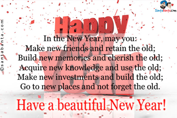 In the New Year, may you:<br />
Make new friends and retain the old;<br />
Build new memories and cherish the old;<br />
Acquire new knowledge and use the old;<br />
Make new investments and build the old;<br />
Go to new places and not forget the old.<br />
Have a beautiful New Year!