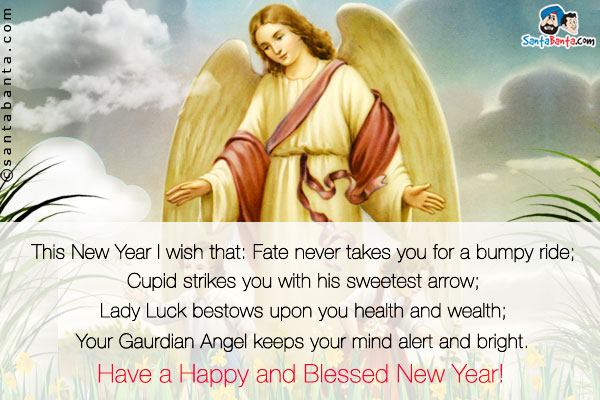 This New Year I wish that:<br />
Fate never takes you for a bumpy ride;<br />
Cupid strikes you with his sweetest arrow;<br />
Lady Luck bestows upon you health and wealth;<br />
Your Guardian Angel keeps your mind alert and bright.<br />
Have a Happy and Blessed New Year!