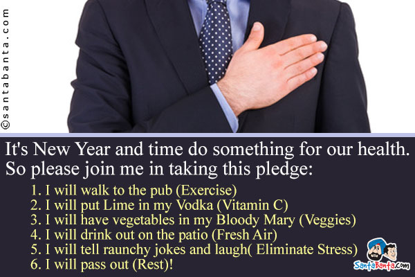 It's New Year and time do something for our health. So please join me in taking this pledge:<br />
1. I will walk to the pub (Exercise)<br />
2. I will put Lime in my Vodka (Vitamin C)<br />
3. I will have vegetables in my Bloody Mary (Veggies)<br />
4. I will drink out on the patio (Fresh Air)<br />
5. I will tell raunchy jokes and laugh(Eliminate Stress)<br />
6. I will pass out (Rest)!