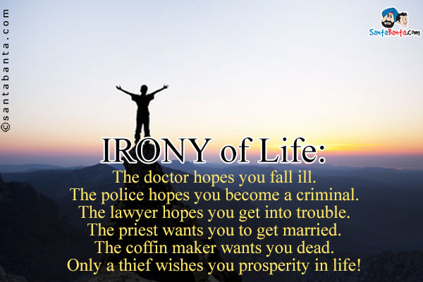 IRONY of Life:<br />
The doctor hopes you fall ill.<br />
The police hopes you become a criminal.<br />
The lawyer hopes you get into trouble.<br />
The priest wants you to get married.<br />
The coffin maker wants you dead.<br />
Only a thief wishes you prosperity in life!