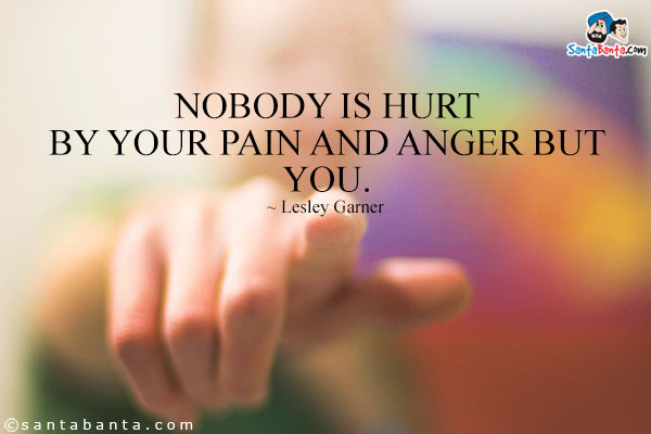 Nobody is hurt by your pain and anger but you.