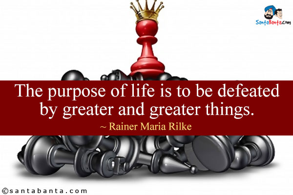 The purpose of life is to be defeated by greater and greater things.